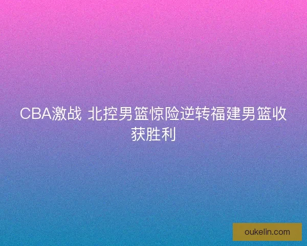 CBA激战 北控男篮惊险逆转福建男篮收获胜利