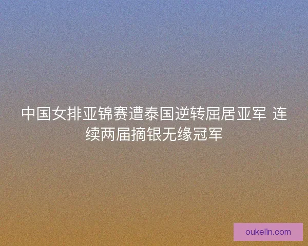 中国女排亚锦赛遭泰国逆转屈居亚军 连续两届摘银无缘冠军